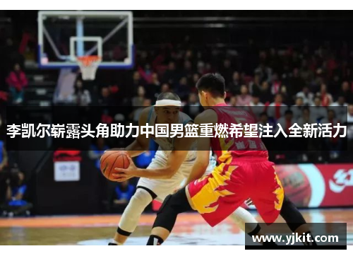 李凯尔崭露头角助力中国男篮重燃希望注入全新活力