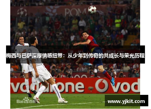 梅西与巴萨深厚情感纽带：从少年到传奇的共成长与荣光历程