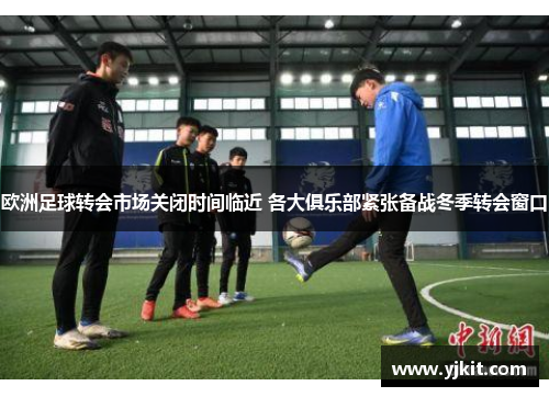 欧洲足球转会市场关闭时间临近 各大俱乐部紧张备战冬季转会窗口