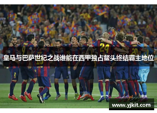 皇马与巴萨世纪之战谁能在西甲独占鳌头终结霸主地位