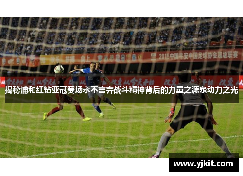 揭秘浦和红钻亚冠赛场永不言弃战斗精神背后的力量之源泉动力之光